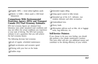 257 
q English: MPG = (total miles)/(gallons used). 
q Metric: L/100K = (liters used) x 100/(total 
kilometers) 
Comparisons With Environmental 
Protection Agency (EPA) and Transport 
Canada (TC) Fuel Economy Estimates 
EPA fuel economy figures are obtained from 
laboratory tests under simulated road conditions and 
may not reflect the actual conditions you experience 
or your style of driving. The EPA fuel economy 
estimate is not a guarantee that you will achieve 
the fuel economy shown. 
The following decrease fuel economy: 
q Lack of regular, scheduled maintenance 
q Rapid acceleration and excessive speed 
q Driving with your foot on the brake 
q Sudden stops 
q Extended engine idling 
q Using speed control in hilly terrain 
q Extended use of the A/C, defroster, rear 
window defroster and other accessories 
q Underinflated tires 
q Heavy loads 
q Aftermarket add-ons such as bike, ski or luggage 
racks, bug deflectors, etc. 
Self-Service Pointers 
If you choose to do your own fueling, you should 
also perform a few simple maintenance routines. 
This extra effort will save you additional money and 
contribute to the driving efficiency of your vehicle. 
 