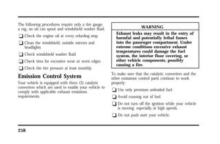 The following procedures require only a tire gauge, 
a rag, an oil can spout and windshield washer fluid. 
q Check the engine oil at every refueling stop 
q Clean the windshield, outside mirrors and 
headlights 
q Check windshield washer fluid 
q Check tires for excessive wear or worn edges 
q Check the tire pressure at least monthly 
Emission Control System 
Your vehicle is equipped with three (3) catalytic 
converters which are used to enable your vehicle to 
comply with applicable exhaust emissions 
requirements. 
258 
WARNING 
Exhaust leaks may result in the entry of 
harmful and potentially lethal fumes 
into the passenger compartment. Under 
extreme conditions excessive exhaust 
temperatures could damage the fuel 
system, the interior floor covering, or 
other vehicle components, possibly 
causing a fire. 
To make sure that the catalytic converters and the 
other emissions control parts continue to work 
properly: 
q Use only premium unleaded fuel. 
q Avoid running out of fuel. 
q Do not turn off the ignition while your vehicle 
is moving, especially at high speeds. 
q Do not push start your vehicle. 
 