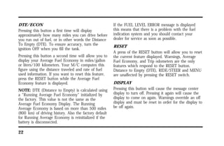 DTE/ECON 
Pressing this button a first time will display 
approximately how many miles you can drive before 
you run out of fuel, or in other words the Distance 
To Empty (DTE). To ensure accuracy, turn the 
ignition OFF when you fill the tank. 
Pressing this button a second time will allow you to 
display your Average Fuel Economy in miles/gallon 
or liters/100 kilometers. Your M/C computes this 
figure using the distance traveled and rate of fuel 
used information. If you want to reset this feature, 
press the RESET button while the Average Fuel 
Economy feature is displayed. 
NOTE: DTE (Distance to Empty) is calculated using 
a “Running Average Fuel Economy” initialized by 
the factory. This value is not the same as the 
Average Fuel Economy Display. The Running 
Average Economy is based on more than 500 miles 
(800 km) of driving history. Also the factory default 
for Running Average Economy is reinitialized if the 
battery is disconnected. 
22 
If the FUEL LEVEL ERROR message is displayed 
this means that there is a problem with the fuel 
indication system and you should contact your 
dealer for service as soon as possible. 
RESET 
A press of the RESET button will allow you to reset 
the current feature displayed. Warnings, Average 
Fuel Economy, and Trip odometers are the only 
features which respond to the RESET button. 
Distance to Empty (DTE), RIDE/STEER and MENU 
are unaffected by pressing the RESET switch. 
DISPLAY 
Pressing this button will cause the message center 
display to turn off. Pressing it again will cause the 
display to come on again. Warnings override an off 
display and must be reset in order for the display to 
be off again. 
 