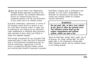 259 
q Have the services listed in the Maintenance 
Schedule booklet performed according to the 
specified schedule. The scheduled maintenance 
services are required because they are 
considered essential to the life and performance 
of your vehicle and to its emissions system. 
In general, maintenance, replacement, or service of 
the emissions control devices or systems in your 
new Ford Motor Company vehicle or engine may 
be performed at your expense by any automotive 
repair establishment or individual using automotive 
parts equivalent to those which your vehicle or 
engine was originally equipped. 
Ford strongly recommends the use of genuine Ford 
replacement parts. If other than Ford or Motorcraft 
parts or Ford authorized remanufactured parts are 
used for maintenance replacements or for the 
service of components affecting emission control, 
such non-Ford parts should be equivalent to genuine 
Ford Motor Company parts in performance and 
durability. It is the owner’s responsibility to 
determine the equivalency of such parts. Please 
consult your warranty booklet for complete 
warranty information. 
WARNING 
Do not park, idle, or drive your vehicle 
in dry grass or other dry ground cover. 
The emission system heats up the 
engine compartment and exhaust 
system, which can start a fire. 
Watch for fluid leaks, strange odors, smoke, loss of 
oil pressure, the charge warning light, the check 
engine light, or the temperature warning light. 
These sometimes indicate that the emission system 
is not working properly. 
 