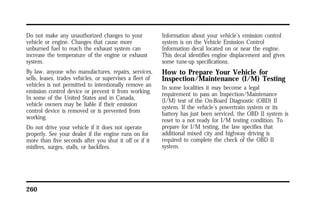 Do not make any unauthorized changes to your 
vehicle or engine. Changes that cause more 
unburned fuel to reach the exhaust system can 
increase the temperature of the engine or exhaust 
system. 
By law, anyone who manufactures, repairs, services, 
sells, leases, trades vehicles, or supervises a fleet of 
vehicles is not permitted to intentionally remove an 
emission control device or prevent it from working. 
In some of the United States and in Canada, 
vehicle owners may be liable if their emission 
control device is removed or is prevented from 
working. 
Do not drive your vehicle if it does not operate 
properly. See your dealer if the engine runs on for 
more than five seconds after you shut it off or if it 
misfires, surges, stalls, or backfires. 
260 
Information about your vehicle’s emission control 
system is on the Vehicle Emission Control 
Information decal located on or near the engine. 
This decal identifies engine displacement and gives 
some tune-up specifications. 
How to Prepare Your Vehicle for 
Inspection/Maintenance (I/M) Testing 
In some localities it may become a legal 
requirement to pass an Inspection/Maintenance 
(I/M) test of the On-Board Diagnostic (OBD) II 
system. If the vehicle’s powertrain system or its 
battery has just been serviced, the OBD II system is 
reset to a not ready for I/M testing condition. To 
prepare for I/M testing, the law specifies that 
additional mixed city and highway driving is 
required to complete the check of the OBD II 
system. 
 