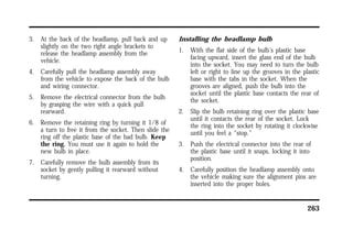 263 
3. At the back of the headlamp, pull back and up 
slightly on the two right angle brackets to 
release the headlamp assembly from the 
vehicle. 
4. Carefully pull the headlamp assembly away 
from the vehicle to expose the back of the bulb 
and wiring connector. 
5. Remove the electrical connector from the bulb 
by grasping the wire with a quick pull 
rearward. 
6. Remove the retaining ring by turning it 1/8 of 
a turn to free it from the socket. Then slide the 
ring off the plastic base of the bad bulb. Keep 
the ring. You must use it again to hold the 
new bulb in place. 
7. Carefully remove the bulb assembly from its 
socket by gently pulling it rearward without 
turning. 
Installing the headlamp bulb 
1. With the flat side of the bulb’s plastic base 
facing upward, insert the glass end of the bulb 
into the socket. You may need to turn the bulb 
left or right to line up the grooves in the plastic 
base with the tabs in the socket. When the 
grooves are aligned, push the bulb into the 
socket until the plastic base contacts the rear of 
the socket. 
2. Slip the bulb retaining ring over the plastic base 
until it contacts the rear of the socket. Lock 
the ring into the socket by rotating it clockwise 
until you feel a “stop.” 
3. Push the electrical connector into the rear of 
the plastic base until it snaps, locking it into 
position. 
4. Carefully position the headlamp assembly onto 
the vehicle making sure the alignment pins are 
inserted into the proper holes. 
 