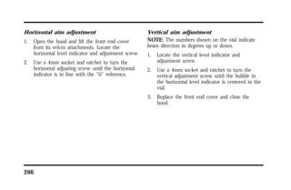 Horizontal aim adjustment 
1. Open the hood and lift the front end cover 
from its velcro attachments. Locate the 
horizontal level indicator and adjustment screw. 
2. Use a 4mm socket and ratchet to turn the 
horizontal adjusting screw until the horizontal 
indicator is in line with the “0” reference. 
266 
Vertical aim adjustment 
NOTE: The numbers shown on the vial indicate 
beam direction in degrees up or down. 
1. Locate the vertical level indicator and 
adjustment screw. 
2. Use a 4mm socket and ratchet to turn the 
vertical adjustment screw until the bubble in 
the horizontal level indicator is centered in the 
vial. 
3. Replace the front end cover and close the 
hood. 
 