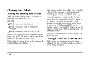 Cleaning Your Vehicle 
Washing and Polishing Your Vehicle 
Wash the outside of your vehicle, including the 
underside, with a mild detergent. 
DO NOT: 
q Wash your vehicle with hot water 
q Wash your vehicle while it sits in direct 
sunlight 
q Wash your vehicle while the body is hot 
Pollen, bird droppings and tree sap can damage the 
paint, especially in hot weather. Wash your vehicle 
as often as necessary to keep it clean. 
Take similar precautions if your vehicle is exposed 
to chemical industrial fallout. 
268 
Paint damage resulting from fallout is not related to 
a defect inpaint materials or workmanship and 
therefore is not covered by warranty. Ford, 
however, believes that continual improvement in 
customer satisfaction is a high priority. For this 
reason, Ford has authorized its dealers to repair, at 
no charge to the owner, the surfaces of new 
vehicles damaged by environmental fallout within 
12 months or 12,000 miles (20,000 km) of 
purchase, whichever comes first. Customers may be 
required to bring their vehicle in for inspection by a 
Ford representative. 
Polish your vehicle to remove harmful deposits and 
protect the finish. 
Cleaning Chrome and Aluminum Parts 
Wash chrome and aluminum parts with a mild 
detergent. Do not use steel wool, abrasive cleaners, 
fuel, or strong detergents. 
 