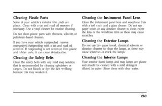 269 
Cleaning Plastic Parts 
Some of your vehicle’s exterior trim parts are 
plastic. Clean with a tar and road oil remover if 
necessary. Use a vinyl cleaner for routine cleaning. 
Do not clean plastic parts with thinners, solvents or 
petroleum-based cleaners. 
If you have your vehicle rustproofed, remove 
oversprayed rustproofing with a tar and road oil 
remover. If rustproofing is not removed from plastic 
and rubber parts, it can cause deterioration. 
Cleaning the Safety Belts 
Clean the safety belts with any mild soap solution 
that is recommended for cleaning upholstery or 
carpets. Do not bleach or dye the belt webbing 
because this may weaken it. 
Cleaning the Instrument Panel Lens 
Clean the instrument panel lens and woodtone trim 
with a soft cloth and a glass cleaner. Do not use 
paper towel or any abrasive cleaner to clean either 
the lens or the woodtone trim as these may cause 
scratches. 
Cleaning the Exterior Lamps 
Do not use dry paper towel, chemical solvents or 
abrasive cleaners to clean the lamps, as these may 
cause scratches or crack the lamps. 
Cleaning the Interior Lamps 
Your interior dome lamps and map lamps are plastic 
and should be cleaned with a mild detergent 
diluted in water. Rinse them with clear water. 
 