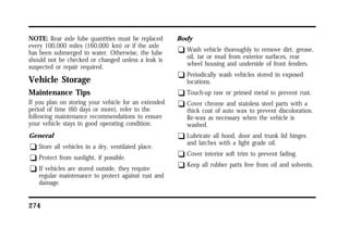 NOTE: Rear axle lube quantities must be replaced 
every 100,000 miles (160,000 km) or if the axle 
has been submerged in water. Otherwise, the lube 
should not be checked or changed unless a leak is 
suspected or repair required. 
Vehicle Storage 
Maintenance Tips 
If you plan on storing your vehicle for an extended 
period of time (60 days or more), refer to the 
following maintenance recommendations to ensure 
your vehicle stays in good operating condition. 
General 
q Store all vehicles in a dry, ventilated place. 
q Protect from sunlight, if possible. 
q If vehicles are stored outside, they require 
regular maintenance to protect against rust and 
damage. 
274 
Body 
q Wash vehicle thoroughly to remove dirt, grease, 
oil, tar or mud from exterior surfaces, rear 
wheel housing and underside of front fenders. 
q Periodically wash vehicles stored in exposed 
locations. 
q Touch-up raw or primed metal to prevent rust. 
q Cover chrome and stainless steel parts with a 
thick coat of auto wax to prevent discoloration. 
Re-wax as necessary when the vehicle is 
washed. 
q Lubricate all hood, door and trunk lid hinges 
and latches with a light grade oil. 
q Cover interior soft trim to prevent fading. 
q Keep all rubber parts free from oil and solvents. 
 