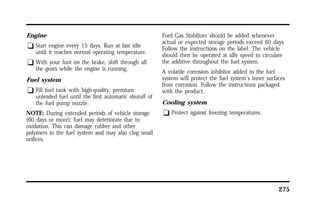 275 
Engine 
q Start engine every 15 days. Run at fast idle 
until it reaches normal operating temperature. 
q With your foot on the brake, shift through all 
the gears while the engine is running. 
Fuel system 
q Fill fuel tank with high-quality, premium 
unleaded fuel until the first automatic shutoff of 
the fuel pump nozzle. 
NOTE: During extended periods of vehicle storage 
(60 days or more), fuel may deteriorate due to 
oxidation. This can damage rubber and other 
polymers in the fuel system and may also clog small 
orifices. 
Ford Gas Stabilizer should be added whenever 
actual or expected storage periods exceed 60 days. 
Follow the instructions on the label. The vehicle 
should then be operated at idle speed to circulate 
the additive throughout the fuel system. 
A volatile corrosion inhibitor added to the fuel 
system will protect the fuel system’s inner surfaces 
from corrosion. Follow the instructions packaged 
with the product. 
Cooling system 
q Protect against freezing temperatures. 
 