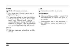 Battery 
q Check and recharge as necessary. 
q Keep connections clean and covered with a 
light coat of grease. 
q If storing your vehicle for more than 30 days 
without recharging the battery, disconnect the 
battery cables to ensure battery charge is 
maintained for quick starting. NOTE: If battery 
cables are disconnected, it will be necessary to 
reset any memory features (eg. radio presets). 
Brakes 
q Make sure brakes and parking brake are fully 
released. 
276 
Tires 
q Maintain recommended air pressures. 
Miscellaneous 
q Make sure all linkages, cables, levers and clevis 
pins under vehicle are covered with grease to 
prevent rust. 
q Move vehicles at least 25 feet (8 m) every 15 
days to lubricate working parts and prevent 
corrosion. 
 