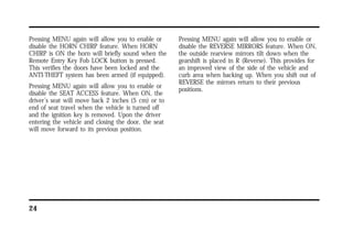 Pressing MENU again will allow you to enable or 
disable the HORN CHIRP feature. When HORN 
CHIRP is ON the horn will briefly sound when the 
Remote Entry Key Fob LOCK button is pressed. 
This verifies the doors have been locked and the 
ANTI-THEFT system has been armed (if equipped). 
Pressing MENU again will allow you to enable or 
disable the SEAT ACCESS feature. When ON, the 
driver’s seat will move back 2 inches (5 cm) or to 
end of seat travel when the vehicle is turned off 
and the ignition key is removed. Upon the driver 
entering the vehicle and closing the door, the seat 
will move forward to its previous position. 
24 
Pressing MENU again will allow you to enable or 
disable the REVERSE MIRRORS feature. When ON, 
the outside rearview mirrors tilt down when the 
gearshift is placed in R (Reverse). This provides for 
an improved view of the side of the vehicle and 
curb area when backing up. When you shift out of 
REVERSE the mirrors return to their previous 
positions. 
 