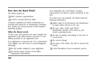 How does the Board Work? 
The Board consists of: 
q three consumer representatives 
q a Ford or Lincoln/Mercury dealer 
Consumer candidates for Board membership are 
recruited and trained by an independent consulting 
firm. Dealers are chosen because of their business 
leadership qualities. 
What the Board needs 
To have your case reviewed you must complete the 
application in the DSB brochure and mail it to the 
address provided on the application form. 
Your application is reviewed and, if it is determined 
to be eligible, you will receive an acknowledgment 
indicating: 
q the file number assigned to your application 
q the toll-free phone number of the DSB’s 
independent administrator 
282 
Your dealership and a Ford Motor Company 
representative are asked to submit statements at this 
time. 
To review your case properly, the Board needs the 
following information: 
q legible copies of all documents and maintenance 
or repair orders relevant to the case 
q the year, make, model, and Vehicle 
Identification Number (VIN) listed on your 
vehicle ownership license 
q the date of repair(s) and mileage at the time of 
occurrence(s) 
q the current mileage 
q the name of the dealer who sold or serviced the 
vehicle 
q a brief description of your unresolved concern 
 