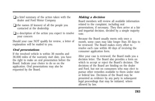 283 
q a brief summary of the action taken with the 
dealer and Ford Motor Company 
q the names (if known) of all the people you 
contacted at the dealership 
q a description of the action you expect to resolve 
your concern 
Should your case NOT qualify for review, a letter of 
explanation will be mailed to you. 
Oral presentations 
If the involved vehicle is within 36 months and 
36,000 miles of the warranty start date, you have 
the right to make an oral presentation before the 
Board. Indicate your choice to do so on the 
application. Oral presentations may also be 
requested by the Board. 
Making a decision 
Board members will review all available information 
related to the complaint, including oral 
presentations, if necessary. They then arrive at a fair 
and impartial decision, decided by a simple majority 
vote. 
Because the Board usually meets only once a 
month, some cases may take longer than 30 days to 
be reviewed. The Board makes every effort to 
resolve each case within 40 days of receiving the 
consumer application form. 
After your case is reviewed, the Board mails you a 
decision letter. The Board also provides a form on 
which to accept or reject the Board’s decision. The 
decisions of the Board are binding on the dealer 
and Ford, but not on consumers who may elect to 
pursue other remedies available to them under state 
or federal law. Decisions of the Board may be 
presented as evidence by any party in subsequent 
legal proceedings that may be initiated, where 
allowed by law. 
 