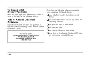 To Request a DSB 
Brochure/Application 
For a brochure/application, speak to your dealer or 
write to the Board at the following address: 
Ford of Canada Customer 
Assistance 
If you live in Canada and have any questions or 
concerns that the dealership cannot answer, contact 
the Lincoln Centre. 
284 
Please have the following information available 
when contacting the Lincoln Centre: 
q your telephone number (both business and 
home) 
q the name of the dealer and the city where the 
dealership is located 
q the year and make of your vehicle 
q the date purchased 
q the current mileage on your vehicle 
q your Vehicle Identification Number (VIN) listed 
on your vehicle ownership license 
 