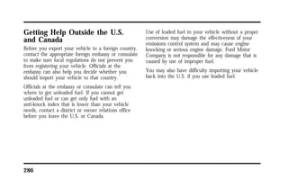 Getting Help Outside the U.S. 
and Canada 
Before you export your vehicle to a foreign country, 
contact the appropriate foreign embassy or consulate 
to make sure local regulations do not prevent you 
from registering your vehicle. Officials at the 
embassy can also help you decide whether you 
should import your vehicle to that country. 
Officials at the embassy or consulate can tell you 
where to get unleaded fuel. If you cannot get 
unleaded fuel or can get only fuel with an 
anti-knock index that is lower than your vehicle 
needs, contact a district or owner relations office 
before you leave the U.S. or Canada. 
286 
Use of leaded fuel in your vehicle without a proper 
conversion may damage the effectiveness of your 
emissions control system and may cause engine 
knocking or serious engine damage. Ford Motor 
Company is not responsible for any damage that is 
caused by use of improper fuel. 
You may also have difficulty importing your vehicle 
back into the U.S. if you use leaded fuel. 
 