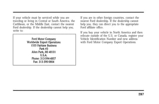 287 
If your vehicle must be serviced while you are 
traveling or living in Central or South America, the 
Caribbean, or the Middle East, contact the nearest 
Ford dealership. If the dealership cannot help you, 
write to: 
If you are in other foreign countries, contact the 
nearest Ford dealership. If the dealership cannot 
help you, they can direct you to the appropriate 
Ford affiliate office. 
If you buy your vehicle in North America and then 
relocate outside of the U.S. or Canada, register your 
Vehicle Identification Number and new address 
with Ford Motor Company Export Operations. 
 