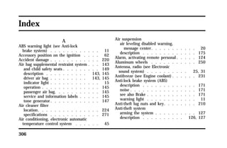 Index 
306 
A 
ABS warning light (see Anti-lock 
brake system) . . . . . . . . . . . . 11 
Accessory position on the ignition . . . . 62 
Accident damage . . . . . . . . . . . . 220 
Air bag supplemental restraint system . . . 143 
and child safety seats . . . . . . . . . 149 
description . . . . . . . . . . 143, 145 
driver air bag . . . . . . . . . 143, 145 
indicator light . . . . . . . . . . . . 15 
operation . . . . . . . . . . . . . . 145 
passenger air bag. . . . . . . . . . . 145 
service and information labels . . . . . 145 
tone generator. . . . . . . . . . . . 147 
Air cleaner filter 
location. . . . . . . . . . . . . . . 224 
specifications . . . . . . . . . . . . 271 
Air conditioning, electronic automatic 
temperature control system . . . . . . 45 
Air suspension 
air leveling disabled warning, 
message center. . . . . . . . . . . 20 
description . . . . . . . . . . . . . 175 
Alarm, activating remote personal. . . . . 124 
Aluminum wheels . . . . . . . . . . . 250 
Antenna, radio (see Electronic 
sound system) . . . . . . . . . . 25, 31 
Antifreeze (see Engine coolant) . . . . . . 231 
Anti-lock brake system (ABS) 
description . . . . . . . . . . . . . 171 
noise . . . . . . . . . . . . . . . . 171 
see also Brake . . . . . . . . . . . . 171 
warning light . . . . . . . . . . . . 11 
Anti-theft lug nuts and key. . . . . . . . 210 
Anti-theft system 
arming the system . . . . . . . . . . 127 
description . . . . . . . . . . 126, 127 
 