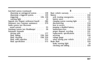 307 
Anti-theft system (continued) 
disarming an untriggered system . . . . 128 
disarming a triggered system. . . . . . 129 
triggering . . . . . . . . . . . 126, 128 
warning light . . . . . . . . . . . . 16 
Appeals (see Dispute settlement board) . . 280 
Assistance (see Customer assistance) . . . 279 
Audio system (see Electronic 
sound system) . . . . . . . . . . . . 25 
Autolamp system (see Headlamps) . . . . 56 
Automatic transaxle 
driving with. . . . . . . . . . . . . 177 
fluid, adding. . . . . . . . . . 238, 240 
fluid, checking. . . . . . . . . 238, 239 
fluid, refill capacities . . . . . . . . . 272 
fluid, specification . . . . . . . . . . 273 
B 
Basic vehicle warranty. . . . . . . . . . . 4 
Battery . . . . . . . . . . . . . . . . 240 
acid, treating emergencies . . . . . . . 241 
battery saver. . . . . . . . . . . . . 126 
charging system warning light . . . . . 13 
disconnecting . . . . . . . . . . . . 216 
how to service. . . . . . . . . . . . 240 
jumping a disabled battery. . . . . . . 211 
maintenance-free. . . . . . . . . . . 240 
proper disposal, recycling . . . . . . . 241 
replacement, specifications. . . . . . . 271 
servicing . . . . . . . . . . . . . . 240 
voltage gauge . . . . . . . . . . . . 13 
when storing your vehicle. . . . . . . 276 
Brake fluid. . . . . . . . . . . . . . . 229 
brake warning light. . . . . . . . . . 10 
checking and adding . . . . . . . . . 229 
 