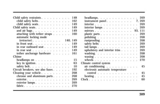 309 
Child safety restraints . . . . . . . . . . 148 
child safety belts. . . . . . . . . . . 162 
child safety seats. . . . . . . . . . . 149 
Child safety seats. . . . . . . . . . . . 149 
and air bags. . . . . . . . . . . . . 149 
attaching with tether straps . . . . . . 160 
automatic locking mode 
(retractor) . . . . . . . . . . 140, 149 
in front seat. . . . . . . . . . . . . 149 
in rear outboard seat . . . . . . . . . 149 
in rear seat . . . . . . . . . . . . . 149 
tether anchorage hardware . . . . . . 161 
Chime 
headlamps on . . . . . . . . . . . . 15 
key in ignition. . . . . . . . . . . . 63 
safety belt. . . . . . . . . . . . . . 10 
Circuit breakers, see also fuses . . . . . . 192 
Cleaning your vehicle . . . . . . . . . . 268 
chrome and aluminum parts . . . . . . 268 
exterior. . . . . . . . . . . . . . . 269 
exterior lamps . . . . . . . . . . . . 269 
fabric. . . . . . . . . . . . . . . . 270 
headlamps. . . . . . . . . . . . . . 269 
instrument panel. . . . . . . . . 7, 269 
interior . . . . . . . . . . . . . . . 269 
interior lamps . . . . . . . . . . . . 269 
mirrors . . . . . . . . . . . . . 93, 111 
plastic parts . . . . . . . . . . . . . 269 
polishing . . . . . . . . . . . . . . 268 
rustproofing . . . . . . . . . . . . . 268 
safety belts . . . . . . . . . . . . . 269 
tail lamps . . . . . . . . . . . . . . 269 
upholstery and interior trim . . . . . . 269 
washing. . . . . . . . . . . . . . . 268 
waxing . . . . . . . . . . . . . . . 268 
wheels . . . . . . . . . . . . . . . 270 
Climate control system 
air conditioning . . . . . . . . . . . 45 
electronic automatic temperature 
control . . . . . . . . . . . . . . 45 
heating . . . . . . . . . . . . . . . 45 
Clock . . . . . . . . . . . . . . . . . 60 
 