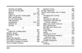 checking and adding . . . . . . . . . 227 
check oil warning light . . . . . . . . 12 
dipstick. . . . . . . . . . . . . . . 227 
disposal. . . . . . . . . . . . 220, 240 
engine oil pressure warning light. . . . 12 
filter, specifications. . . . . . . . . . 271 
low oil warning light . . . . . . . . . 12 
refill capacities. . . . . . . . . . . . 272 
specifications . . . . . . . . . 226, 273 
synthetic oil. . . . . . . . . . . . . 226 
viscosity . . . . . . . . . . . . . . 226 
312 
F 
Fan. . . . . . . . . . . . . . . . . . 221 
engine fan, avoiding injury . . . . . . 221 
Flashers, hazard . . . . . . . . . . . . 68 
Flashing the lights . . . . . . . . . . . 65 
Flat tire . . . . . . . . . . . . . . . . 205 
Fluid refill capacities . . . . . . . . . . 272 
Ford Dispute Settlement Board . . . . . . 280 
Ford Motor Company of Canada . . . . . 284 
Ford of Canada Customer 
Assistance Centre. . . . . . . . . . . 284 
Foreign registration . . . . . . . . . . . 286 
French owner guides, how to obtain . . . . 3 
Fuel . . . . . . . . . . . . . . . . . 251 
calculating fuel economy . . . . . . . 256 
capacity. . . . . . . . . . . . . . . 272 
choosing the right fuel . . . . . . . . 253 
comparisons with EPA fuel 
economy estimates . . . . . . . . . 257 
filling your vehicle with fuel. . . . . . 251 
filter, specifications. . . . . . . . . . 271 
fuel filler door release lever . . . . . . 251 
fuel gauge. . . . . . . . . . . . . . 18 
octane rating . . . . . . . . . . . . 253 
quality . . . . . . . . . . . . . . . 253 
running out of fuel . . . . . . . . . . 256 
safety information relating to 
automotive fuels . . . . . . . . . . 255 
storing your vehicle . . . . . . . . . 275 
treating emergencies . . . . . . . . . 255 
Fuel cap. . . . . . . . . . . . . . . . 251 
removing . . . . . . . . . . . . . . 251 
 