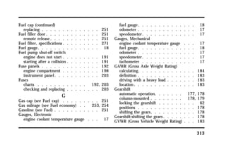 313 
Fuel cap (continued) 
replacing . . . . . . . . . . . . . . 251 
Fuel filler door. . . . . . . . . . . . . 251 
remote release. . . . . . . . . . . . 251 
Fuel filter, specifications. . . . . . . . . 271 
Fuel gauge. . . . . . . . . . . . . . . 18 
Fuel pump shut-off switch 
engine does not start . . . . . . . . . 191 
starting after a collision . . . . . . . . 191 
Fuse panels . . . . . . . . . . . . . . 192 
engine compartment . . . . . . . . . 198 
instrument panel. . . . . . . . . . . 203 
Fuses 
charts . . . . . . . . . . . . 192, 203 
checking and replacing . . . . . . . . 203 
G 
Gas cap (see Fuel cap) . . . . . . . . . 251 
Gas mileage (see Fuel economy) . . 253, 254 
Gasoline (see Fuel) . . . . . . . . . . . 251 
Gauges, Electronic 
engine coolant temperature gauge . . . 17 
fuel gauge. . . . . . . . . . . . . . 18 
odometer . . . . . . . . . . . . . . 17 
speedometer. . . . . . . . . . . . . 17 
Gauges, Mechanical 
engine coolant temperature gauge . . . 17 
fuel gauge. . . . . . . . . . . . . . 18 
odometer . . . . . . . . . . . . . . 17 
speedometer. . . . . . . . . . . . . 17 
tachometer . . . . . . . . . . . . . 17 
GAWR (Gross Axle Weight Rating) 
calculating. . . . . . . . . . . . . . 184 
definition . . . . . . . . . . . . . . 183 
driving with a heavy load . . . . . . . 183 
location. . . . . . . . . . . . . . . 183 
Gearshift 
automatic operation. . . . . . . 177, 178 
column-mounted . . . . . . . . 178, 179 
locking the gearshift . . . . . . . . . 62 
positions . . . . . . . . . . . . . . 178 
shifting the gears. . . . . . . . . . . 178 
Gearshift:shifting the gears. . . . . . . . 178 
GVWR (Gross Vehicle Weight Rating) . . . 183 
 