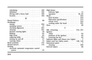 calculating . . . . . . . . . . . . . 184 
definition . . . . . . . . . . . . . . 183 
driving with a heavy load . . . . . . . 183 
location. . . . . . . . . . . . . . . 183 
314 
H 
Hazard flashers. . . . . . . . . . . . . 68 
Headlamps 
aiming . . . . . . . . . . . . . . . 264 
autolamp system . . . . . . . . . . . 57 
checking alignment. . . . . . . . . . 261 
cleaning . . . . . . . . . . . . . . 261 
daytime running lights . . . . . . . . 56 
flashing. . . . . . . . . . . . . . . 65 
high beam . . . . . . . . . . . . . 65 
replacing bulbs . . . . . . . . . . . 261 
turning on and off . . . . . . . . . . 57 
warning chime. . . . . . . . . . . . 15 
Head restraints. . . . . . . . . . . . . 131 
Heated mirrors. . . . . . . . . . . . . 112 
Heating 
electronic automatic temperature control 
system . . . . . . . . . . . . . . 45 
High beams 
indicator light . . . . . . . . . . . . 15 
operation . . . . . . . . . . . . 56, 65 
Hood . . . . . . . . . . . . . . . . . 223 
latch location . . . . . . . . . . . . 223 
lubrication specifications . . . . . . . 273 
release lever. . . . . . . . . . . . . 223 
working under the hood . . . . . . . 221 
Horn . . . . . . . . . . . . . . . . . 69 
I 
Idle, relearning. . . . . . . . . . 216, 221 
Ignition 
chime . . . . . . . . . . . . . . . 63 
positions of the ignition. . . . . . . . 62 
removing the key . . . . . . . . . . 63 
Indicator lights and chimes (see Lights) . . . 7 
Infant seats (see Safety seats). . . . 148, 149 
Instrument panel . . . . . . . . . . . . . 7 
cleaning. . . . . . . . . . . . . . . 269 
Interval wipers . . . . . . . . . . . . . 66 
 