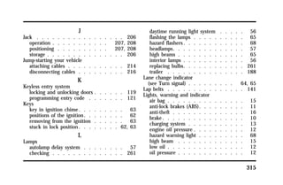 315 
J 
Jack . . . . . . . . . . . . . . . . . 206 
operation . . . . . . . . . . . 207, 208 
positioning . . . . . . . . . . 207, 208 
storage . . . . . . . . . . . . . . . 206 
Jump-starting your vehicle 
attaching cables . . . . . . . . . . . 214 
disconnecting cables . . . . . . . . . 216 
K 
Keyless entry system 
locking and unlocking doors . . . . . . 119 
programming entry code . . . . . . . 121 
Keys 
key in ignition chime. . . . . . . . . 63 
positions of the ignition. . . . . . . . 62 
removing from the ignition . . . . . . 63 
stuck in lock position. . . . . . . . 62, 63 
L 
Lamps 
autolamp delay system . . . . . . . . 57 
checking . . . . . . . . . . . . . . 261 
daytime running light system . . . . . 56 
flashing the lamps . . . . . . . . . . 65 
hazard flashers. . . . . . . . . . . . 68 
headlamps. . . . . . . . . . . . . . 57 
high beams . . . . . . . . . . . . . 65 
interior lamps . . . . . . . . . . . . 56 
replacing bulbs. . . . . . . . . . . . 261 
trailer . . . . . . . . . . . . . . . 188 
Lane change indicator 
(see Turn signal) . . . . . . . . . 64, 65 
Lap belts . . . . . . . . . . . . . . . 141 
Lights, warning and indicator 
air bag . . . . . . . . . . . . . . . 15 
anti-lock brakes (ABS). . . . . . . . . 11 
anti-theft . . . . . . . . . . . . . . 16 
brake. . . . . . . . . . . . . . . . 10 
charging system . . . . . . . . . . . 13 
engine oil pressure . . . . . . . . . . 12 
hazard warning light . . . . . . . . . 68 
high beam . . . . . . . . . . . . . 15 
low oil . . . . . . . . . . . . . . . 12 
oil pressure . . . . . . . . . . . . . 12 
 