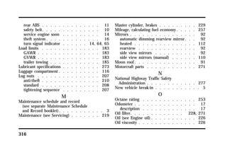 rear ABS . . . . . . . . . . . . . . 11 
safety belt. . . . . . . . . . . . . . 10 
service engine soon . . . . . . . . . 14 
theft system. . . . . . . . . . . . . 16 
turn signal indicator . . . . . . 14, 64, 65 
Load limits . . . . . . . . . . . . . . 183 
GAWR . . . . . . . . . . . . . . . 183 
GVWR . . . . . . . . . . . . . . . 183 
trailer towing . . . . . . . . . . . . 185 
Lubricant specifications . . . . . . . . . 273 
Luggage compartment . . . . . . . . . . 116 
Lug nuts . . . . . . . . . . . . . . . 207 
anti-theft . . . . . . . . . . . . . . 210 
standard . . . . . . . . . . . . . . 208 
tightening sequence . . . . . . . . . 207 
316 
M 
Maintenance schedule and record 
(see separate Maintenance Schedule 
and Record booklet). . . . . . . . . . . 3 
Maintenance (see Servicing) . . . . . . . 219 
Master cylinder, brakes . . . . . . . . . 229 
Mileage, calculating fuel economy. . . . . 257 
Mirrors . . . . . . . . . . . . . . . . 92 
automatic dimming rearview mirror . . . 92 
heated . . . . . . . . . . . . . . . 112 
rearview . . . . . . . . . . . . . . 92 
side view mirrors . . . . . . . . . . 92 
side view mirrors (manual) . . . . . . 110 
Moon roof. . . . . . . . . . . . . . . 91 
Motorcraft parts . . . . . . . . . . . . 271 
N 
National Highway Traffic Safety 
Administration . . . . . . . . . . . . 277 
New vehicle break-in . . . . . . . . . . . 5 
O 
Octane rating . . . . . . . . . . . . . 253 
Odometer . . . . . . . . . . . . . . . 17 
description . . . . . . . . . . . . . 17 
Oil filter. . . . . . . . . . . . . 228, 271 
Oil (see Engine oil) . . . . . . . . . . . 226 
Oil viscosity . . . . . . . . . . . . . . 226 
 