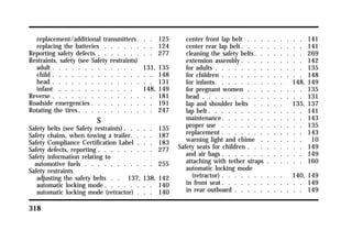 replacement/additional transmitters . . . 125 
replacing the batteries . . . . . . . . 124 
Reporting safety defects . . . . . . . . . 277 
Restraints, safety (see Safety restraints) 
adult . . . . . . . . . . . . . 131, 135 
child . . . . . . . . . . . . . . . . 148 
head . . . . . . . . . . . . . . . . 131 
infant . . . . . . . . . . . . 148, 149 
Reverse . . . . . . . . . . . . . . . . 181 
Roadside emergencies . . . . . . . . . . 191 
Rotating the tires. . . . . . . . . . . . 247 
318 
S 
Safety belts (see Safety restraints). . . . . 135 
Safety chains, when towing a trailer. . . . 187 
Safety Compliance Certification Label . . . 183 
Safety defects, reporting . . . . . . . . . 277 
Safety information relating to 
automotive fuels . . . . . . . . . . . 255 
Safety restraints 
adjusting the safety belts . . 137, 138, 142 
automatic locking mode. . . . . . . . 140 
automatic locking mode (retractor) . . . 140 
center front lap belt . . . . . . . . . 141 
center rear lap belt. . . . . . . . . . 141 
cleaning the safety belts. . . . . . . . 269 
extension assembly. . . . . . . . . . 142 
for adults . . . . . . . . . . . . . . 135 
for children . . . . . . . . . . . . . 148 
for infants. . . . . . . . . . . 148, 149 
for pregnant women . . . . . . . . . 135 
head . . . . . . . . . . . . . . . . 131 
lap and shoulder belts . . . . . 135, 137 
lap belt . . . . . . . . . . . . . . . 141 
maintenance. . . . . . . . . . . . . 143 
proper use . . . . . . . . . . . . . 135 
replacement . . . . . . . . . . . . . 143 
warning light and chime . . . . . . . 10 
Safety seats for children . . . . . . . . . 149 
and air bags . . . . . . . . . . . . . 149 
attaching with tether straps . . . . . . 160 
automatic locking mode 
(retractor) . . . . . . . . . . 140, 149 
in front seat. . . . . . . . . . . . . 149 
in rear outboard . . . . . . . . . . . 149 
 