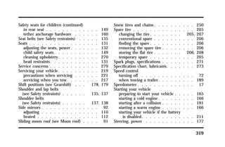 319 
Safety seats for children (continued) 
in rear seat . . . . . . . . . . . . . 149 
tether anchorage hardware . . . . . . 160 
Seat belts (see Safety restraints) . . . . . 135 
Seats . . . . . . . . . . . . . . . . . 131 
adjusting the seats, power. . . . . . . 132 
child safety seats. . . . . . . . . . . 149 
cleaning upholstery. . . . . . . . . . 270 
head restraints. . . . . . . . . . . . 131 
Service concerns . . . . . . . . . . . . 279 
Servicing your vehicle. . . . . . . . . . 219 
precautions when servicing . . . . . . 221 
servicing when you tow. . . . . . . . 217 
Shift positions (see Gearshift) . . . 178, 179 
Shoulder and lap belts 
(see Safety restraints) . . . . . . 135, 137 
Shoulder belts 
(see Safety restraints) . . . . . . 137, 138 
Side mirrors . . . . . . . . . . . . . . 92 
adjusting . . . . . . . . . . . . . . 110 
heated . . . . . . . . . . . . . . . 112 
Sliding moon roof (see Moon roof) . . . . 91 
Snow tires and chains. . . . . . . . . . 250 
Spare tire . . . . . . . . . . . . . . . 205 
changing the tire. . . . . . . . 205, 207 
conventional spare . . . . . . . . . . 206 
finding the spare. . . . . . . . . . . 206 
removing the spare tire . . . . . . . . 206 
storing the flat tire . . . . . . . 206, 208 
temporary spare . . . . . . . . . . . 205 
Spark plugs, specifications . . . . . . . . 271 
Specification chart, lubricants. . . . . . . 273 
Speed control 
turning off . . . . . . . . . . . . . 72 
when towing a trailer. . . . . . . . . 189 
Speedometer. . . . . . . . . . . . . . 17 
Starting your vehicle 
preparing to start your vehicle . . . . . 165 
starting a cold engine. . . . . . . . . 166 
starting after a collision . . . . . . . . 191 
starting a warm engine . . . . . . . . 166 
starting your vehicle if the battery 
is disabled. . . . . . . . . . . . . 211 
Steering, power . . . . . . . . . . . . 177 
 