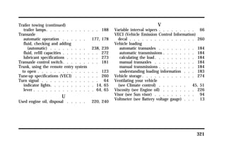 321 
Trailer towing (continued) 
trailer lamps. . . . . . . . . . . . . 188 
Transaxle 
automatic operation . . . . . . 177, 178 
fluid, checking and adding 
(automatic) . . . . . . . . . 238, 239 
fluid, refill capacities . . . . . . . . . 272 
lubricant specifications . . . . . . . . 273 
Transaxle control switch. . . . . . . . . 181 
Trunk, using the remote entry system 
to open . . . . . . . . . . . . . . . 123 
Tune-up specifications (VECI) . . . . . . 260 
Turn signal . . . . . . . . . . . . . . 64 
indicator lights. . . . . . . . . . . 14, 65 
lever . . . . . . . . . . . . . . . 64, 65 
U 
Used engine oil, disposal . . . . . 220, 240 
V 
Variable interval wipers . . . . . . . . . 66 
VECI (Vehicle Emission Control Information) 
decal . . . . . . . . . . . . . . . . 260 
Vehicle loading 
automatic transaxles . . . . . . . . . 184 
automatic transmissions . . . . . . . . 184 
calculating the load. . . . . . . . . . 184 
manual transaxles . . . . . . . . . . 184 
manual transmissions . . . . . . . . . 184 
understanding loading information . . . 183 
Vehicle storage. . . . . . . . . . . . . 274 
Ventilating your vehicle 
(see Climate control) . . . . . . . 45, 51 
Viscosity (see Engine oil) . . . . . . . . 226 
Visor (see Sun visor) . . . . . . . . . . 94 
Voltmeter (see Battery voltage gauge) . . . 13 
 