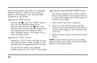 Manual tuning adjusts your radio to any allowable 
broadcast frequency, whether or not a station is 
present on that frequency. (See All About Radio 
Frequencies in this section.) 
q Using the “SEEK” function 
28 
Press the right a side of the “SEEK” button to 
select the next listenable station up the 
frequency band. Press the left b side of the 
button to select the next listenable station down 
the frequency band. By holding the button 
down, listenable stations can be passed over to 
reach the desired station. 
q Using the “SCAN” function 
Pressing the “SCAN” button will begin the scan 
mode up the frequency band, stopping on each 
listenable station for approximately five seconds. 
To stop the scan mode on the presently 
sampled station, press the “SCAN” button again. 
q Setting the station MEMORY PRESET buttons 
Your radio is equipped with 6 station memory 
buttons. These buttons can be used to select up 
to 6 preset AM stations and 12 FM stations (6 
in FM1 and 6 in FM2) 
1. Select a band, then select a frequency. 
2. Press one of the memory buttons and hold 
until the sound returns and the lamp above the 
memory button lights up. That memory button 
is now set. 
3. Follow the above steps for each memory preset 
button. 
NOTE: Custom memory presets can be recalled 
using the keyless entry system. See Memory Profile 
System in the Features chapter. 
 