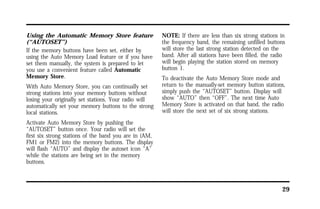 29 
Using the Automatic Memory Store feature 
(“AUTOSET”) 
If the memory buttons have been set, either by 
using the Auto Memory Load feature or if you have 
set them manually, the system is prepared to let 
you use a convenient feature called Automatic 
Memory Store. 
With Auto Memory Store, you can continually set 
strong stations into your memory buttons without 
losing your originally set stations. Your radio will 
automatically set your memory buttons to the strong 
local stations. 
Activate Auto Memory Store by pushing the 
“AUTOSET” button once. Your radio will set the 
first six strong stations of the band you are in (AM, 
FM1 or FM2) into the memory buttons. The display 
will flash “AUTO” and display the autoset icon “A” 
while the stations are being set in the memory 
buttons. 
NOTE: If there are less than six strong stations in 
the frequency band, the remaining unfilled buttons 
will store the last strong station detected on the 
band. After all stations have been filled, the radio 
will begin playing the station stored on memory 
button 1. 
To deactivate the Auto Memory Store mode and 
return to the manually-set memory button stations, 
simply push the “AUTOSET” button. Display will 
show “AUTO” then “OFF”. The next time Auto 
Memory Store is activated on that band, the radio 
will store the next set of six strong stations. 
 