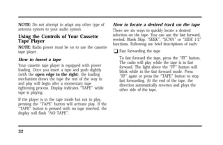 NOTE: Do not attempt to adapt any other type of 
antenna system to your audio system. 
Using the Controls of Your Cassette 
Tape Player 
NOTE: Radio power must be on to use the cassette 
tape player. 
How to insert a tape 
Your cassette tape player is equipped with power 
loading. Once you insert a tape and push slightly 
(with the open edge to the right), the loading 
mechanism draws the tape the rest of the way in 
and play will begin after a momentary tape 
tightening process. Display indicates “TAPE” while 
tape is playing. 
If the player is in the tape mode but not in play, 
pressing the “TAPE” button will activate play. If the 
“TAPE” button is pressed with no tape inserted, the 
display will flash “NO TAPE”. 
32 
How to locate a desired track on the tape 
There are six ways to quickly locate a desired 
selection on the tape. You can use the fast forward, 
rewind, Blank Skip, “SEEK”, “SCAN” or “SIDE 1-2” 
functions. Following are brief descriptions of each: 
q Fast forwarding the tape 
To fast forward the tape, press the “FF” button. 
The radio will play while the tape is in fast 
forward. The light above the “FF” button will 
blink while in the fast forward mode. Press 
“FF” again or press the “TAPE” button to stop 
fast forwarding. At the end of the tape, the 
direction automatically reverses and plays the 
other side of the tape. 
 