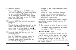 33 
q Rewinding the tape 
To rewind the tape, press the “REW” button. 
The radio will automatically begin playing while 
the tape is rewinding. The light above the 
“REW” button will blink while in the rewind 
mode. Press “REW” again or press the “TAPE” 
button to stop rewinding. 
q Using the “SEEK” function with your cassette 
tape player 
While in the tape mode, push the right a side 
of the “SEEK” button to seek forward to the 
next selection on the tape. Push the left b 
side to restart a currently playing tape selection. 
q Using the “Blank Skip” function with your 
cassette tape player 
Press the “Blank Skip” button to activate the 
blank skip mode. After approximately 20 
seconds of blank program, the tape will seek 
forward to the next program. 
q Using the “SCAN” function with your cassette 
tape player 
Pushing the “SCAN” button will begin the 
forward scan mode on the tape currently 
playing, stopping on each tape selection for 
approximately eight seconds. 
To stop the scan mode on the presently sampled 
tape selection, press the “SCAN” button or the 
“TAPE” button. 
q How to change the side of the tape being played 
The alternate side of the tape can be selected 
by pressing the “SIDE 1-2” button. 
How to eject the tape 
To stop the tape and eject the cassette, press the 
“EJECT” button. The tape will eject only when in 
the tape mode. The cassette cannot be ejected 
when the radio is playing an “AM” or “FM” 
station. The system will revert to radio mode when 
the cassette is ejected. 
 