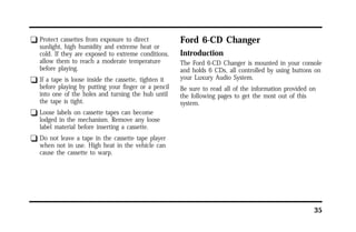35 
q Protect cassettes from exposure to direct 
sunlight, high humidity and extreme heat or 
cold. If they are exposed to extreme conditions, 
allow them to reach a moderate temperature 
before playing. 
q If a tape is loose inside the cassette, tighten it 
before playing by putting your finger or a pencil 
into one of the holes and turning the hub until 
the tape is tight. 
q Loose labels on cassette tapes can become 
lodged in the mechanism. Remove any loose 
label material before inserting a cassette. 
q Do not leave a tape in the cassette tape player 
when not in use. High heat in the vehicle can 
cause the cassette to warp. 
Ford 6-CD Changer 
Introduction 
The Ford 6-CD Changer is mounted in your console 
and holds 6 CDs, all controlled by using buttons on 
your Luxury Audio System. 
Be sure to read all of the information provided on 
the following pages to get the most out of this 
system. 
 