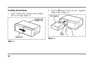 Loading Instructions 
1. Open Compact Disc Changer unit by sliding 
36 
door to the right (Figure 1). 
Figure 1 
2. Push the i button to eject the disc “magazine” 
(holds 6 discs) (Figure 2). 
Figure 2 
 