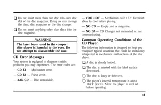 41 
q Do not insert more than one disc into each disc 
slot of the disc magazine. Doing so may damage 
the discs, disc magazine or the disc changer. 
q Do not insert anything other than discs into the 
disc magazine. 
WARNING 
The laser beam used in the compact 
disc player is harmful to the eyes. Do 
not attempt to disassemble the case. 
CD Error Messages 
Your system is equipped to diagnose certain 
problems you may experience. The error codes are: 
— CD E1 — Mechanism error. 
— CD E2 — Focus error. 
— BAD CD — Disc unreadable. 
— TOO HOT — Mechanism over 167° Farenheit, 
allow to cool before playing. 
— NO CD — Empty slot or magazine. 
— NO DJ — CD Changer not connected or not 
communicating. 
Common Operating Conditions of the 
CD Player 
The following information is designed to help you 
recognize typical situations that could be mistakenly 
interpreted as mechanical malfunctions of the disc 
player. 
q A disc is already loaded. 
q The disc is inserted with the label surface 
downward. 
q The disc is dusty or defective. 
q The player’s internal temperature is above 
167°F (75°C). Allow the player to cool off 
before operating. 
 