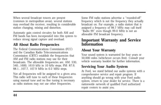 When several broadcast towers are present 
(common in metropolitan areas), several stations 
may overload the receiver, resulting in considerable 
station changing, mixing and distortion. 
Automatic gain control circuitry for both AM and 
FM bands has been incorporated into this system to 
reduce strong signal capture and overload. 
All About Radio Frequencies 
The Federal Communications Commission (FCC) 
and the Canadian Radio Telecommunications 
Commission (CRTC) establish the frequencies that 
AM and FM radio stations may use for their 
broadcasts. The allowable frequencies are, AM: 530, 
540...1600, 1610 kHz in 10 kHz steps; FM: 87.9, 
88.1...107.7, 107.9 MHz in 0.2 MHz steps. 
Not all frequencies will be assigned to a given area. 
This radio will tune to each of these frequencies 
using manual tune and no fine tuning is necessary 
as radio stations may not use other frequencies. 
44 
Some FM radio stations advertise a “rounded-off” 
frequency which is not the frequency they actually 
broadcast on. For example, a radio station that is 
assigned a frequency of 98.7 MHz may call itself 
“Radio 99” even though 99.0 MHz is not an 
allowable FM broadcast frequency. 
Important Warranty and Service 
Information 
About Your Warranty 
Your sound system is warranted for four years or 
50,000 miles (whichever occurs first). Consult your 
vehicle warranty booklet for further information. 
Servicing Your Audio System 
At Ford, we stand behind our audio systems with a 
comprehensive service and repair program. If 
anything should go wrong with your Ford audio 
system, return to your dealer for service. There is a 
nationwide network of qualified Ford authorized 
repair centers to assist you. 
 
