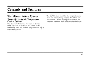 45 
Controls and Features 
The Climate Control System 
Electronic Automatic Temperature 
Control System 
The Electronic Automatic Temperature Control 
(EATC) module is located at the center of the 
instrument panel and operates only when the key is 
in the ON position. 
The EATC feature maintains the temperature you 
select and automatically controls the airflow for 
your comfort. It also allows you to override the 
automatic operation with manual override buttons. 
 