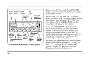 The automatic temperature control system 
46 
To turn your EATC on, push the AUTOMATIC 
button or any of the six override buttons along the 
bottom of the control. 
To turn your EATC off, press the OFF button. 
When the system is off, the display window will be 
blank (dark) except when OUTSIDE TEMP has 
been selected. Then, OUTSIDE TEMP and the 
temperature will appear in the window. 
If you select AUTOMATIC, the system will 
automatically determine fan speed and airflow 
location. If an override button is selected, your 
selection determines airflow location only. Fan 
speed remains automatic unless you override it by 
rotating the vertical thumbwheel located at the 
extreme right of the control panel. 
To change the temperature in the display window, 
select any temperature between 65°F (18°C) and 
85°F (29°C) using the BLUE (cooler) or RED 
(warmer) buttons. The Electronic Automatic 
Temperature Control will do the rest. 
 