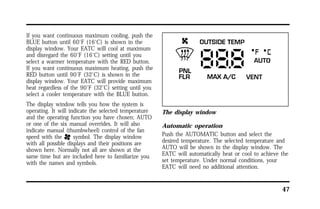 47 
If you want continuous maximum cooling, push the 
BLUE button until 60°F (16°C) is shown in the 
display window. Your EATC will cool at maximum 
and disregard the 60°F (16°C) setting until you 
select a warmer temperature with the RED button. 
If you want continuous maximum heating, push the 
RED button until 90°F (32°C) is shown in the 
display window. Your EATC will provide maximum 
heat regardless of the 90°F (32°C) setting until you 
select a cooler temperature with the BLUE button. 
The display window tells you how the system is 
operating. It will indicate the selected temperature 
and the operating function you have chosen; AUTO 
or one of the six manual overrides. It will also 
indicate manual (thumbwheel) control of the fan 
speed with the H symbol. The display window 
with all possible displays and their positions are 
shown here. Normally not all are shown at the 
same time but are included here to familiarize you 
with the names and symbols. 
The display window 
Automatic operation 
Push the AUTOMATIC button and select the 
desired temperature. The selected temperature and 
AUTO will be shown in the display window. The 
EATC will automatically heat or cool to achieve the 
set temperature. Under normal conditions, your 
EATC will need no additional attention. 
 