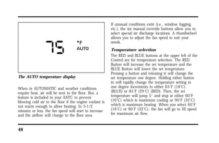 The AUTO temperature display 
When in AUTOMATIC and weather conditions 
require heat, air will be sent to the floor. But, a 
feature is included in your EATC to prevent 
blowing cold air to the floor if the engine coolant is 
not warm enough to allow heating. In 3-1/2 
minutes or less, the fan speed will start to increase 
and the airflow will change to the floor area. 
48 
If unusual conditions exist (i.e., window fogging, 
etc.), the six manual override buttons allow you to 
select special air discharge locations. A thumbwheel 
allows you to adjust the fan speed to suit your 
needs. 
Temperature selection 
The RED and BLUE buttons at the upper left of the 
Control are for temperature selection. The RED 
Button will increase the set temperature and the 
BLUE Button will lower the set temperature. 
Pressing a button and releasing it will change the 
set temperature one degree. Holding either button 
in will rapidly change the temperature setting in 
one degree increments to either 65°F (18°C) 
(BLUE) or 85°F (29°C) (RED). Then, the set 
temperature will jump 5° and stop at either 60°F 
(16°C) which is maximum cooling or 90°F (32°C) 
which is maximum heating. When you select 60°F 
(16°C) or 90°F (32°C), the fan will go to HI speed 
for maximum air flow. 
 