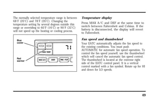 49 
The normally selected temperature range is between 
68°F (20°C) and 78°F (26°C). Changing the 
temperature setting by several degrees outside this 
range or overriding to 60°F (16°C) or 90°F (32°C) 
will not speed up the heating or cooling process. 
Temperature display 
Press MAX A/C and DEF at the same time to 
switch between Fahrenheit and Celsius. If the 
battery is disconnected, the display will revert 
to Fahrenheit. 
Fan speed and thumbwheel 
Your EATC automatically adjusts the fan speed to 
the existing conditions. You must push 
AUTOMATIC for automatic fan speed operation. To 
control the fan speed yourself, use the thumbwheel 
which will cancel the automatic fan speed control. 
The thumbwheel is located at the extreme right 
side of the EATC control panel. It is a vertical 
control marked with a fan symbol. Rotate up for HI 
and down for LO speeds. 
 