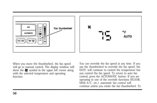 When you move the thumbwheel, the fan speed 
will go to manual control. The display window will 
show the H symbol in the upper left corner along 
with the selected temperature and operating 
function. 
50 
You can override the fan speed at any time. If you 
use the thumbwheel to override the fan speed, the 
EATC will continue to control the temperature but 
you control the fan speed. To return to auto fan 
control, press the AUTOMATIC button. If you are 
operating in one of the override functions (FLOOR, 
MAX A/C, etc.), automatic fan control will 
continue unless you rotate the fan thumbwheel. To 
 