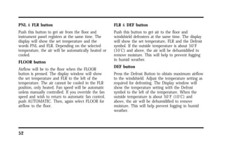 PNL & FLR button 
Push this button to get air from the floor and 
instrument panel registers at the same time. The 
display will show the set temperature and the 
words PNL and FLR. Depending on the selected 
temperature, the air will be automatically heated or 
cooled. 
FLOOR button 
Airflow will be to the floor when the FLOOR 
button is pressed. The display window will show 
the set temperature and FLR to the left of the 
temperature. The air cannot be cooled in the FLR 
position, only heated. Fan speed will be automatic 
unless manually controlled. If you override the fan 
speed and wish to return to automatic fan control, 
push AUTOMATIC. Then, again select FLOOR for 
airflow to the floor. 
52 
FLR & DEF button 
Push this button to get air to the floor and 
windshield defrosters at the same time. The display 
will show the set temperature, FLR and the Defrost 
symbol. If the outside temperature is about 50°F 
(10°C) and above, the air will be dehumidified to 
remove moisture. This will help to prevent fogging 
in humid weather. 
DEF button 
Press the Defrost Button to obtain maximum airflow 
to the windshield. Adjust the temperature setting as 
required for defrosting. The Display window will 
show the temperature setting with the Defrost 
symbol to the left of the temperature. When the 
outside temperature is about 50°F (10°C) and 
above, the air will be dehumidified to remove 
moisture. This will help prevent fogging in humid 
weather. 
 
