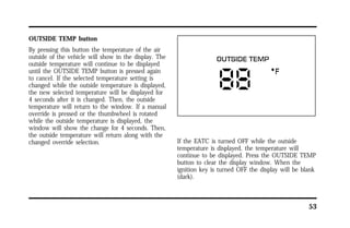 53 
OUTSIDE TEMP button 
By pressing this button the temperature of the air 
outside of the vehicle will show in the display. The 
outside temperature will continue to be displayed 
until the OUTSIDE TEMP button is pressed again 
to cancel. If the selected temperature setting is 
changed while the outside temperature is displayed, 
the new selected temperature will be displayed for 
4 seconds after it is changed. Then, the outside 
temperature will return to the window. If a manual 
override is pressed or the thumbwheel is rotated 
while the outside temperature is displayed, the 
window will show the change for 4 seconds. Then, 
the outside temperature will return along with the 
changed override selection. If the EATC is turned OFF while the outside 
temperature is displayed, the temperature will 
continue to be displayed. Press the OUTSIDE TEMP 
button to clear the display window. When the 
ignition key is turned OFF the display will be blank 
(dark). 
 