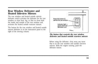 55 
Rear Window Defroster and 
Heated Sideview Mirrors 
The rear window and heated outside mirrors 
defroster switch activates the defroster for the rear 
window to clear frost, fog, or thin ice from both 
the inside and outside of the rear window and 
activates the heated outside rearview mirrors. 
The button for the rear window and heated outside 
mirrors defroster is on the instrument panel to the 
right of the steering column. 
The button that controls the rear window 
defroster and heated outside rearview mirrors 
Before using the defroster, clear away any snow 
that is on the rear window and outside rearview 
mirrors. With the engine running, push the 
defroster button. 
 