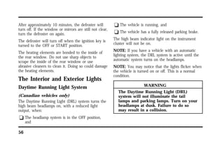 After approximately 10 minutes, the defroster will 
turn off. If the window or mirrors are still not clear, 
turn the defroster on again. 
The defroster will turn off when the ignition key is 
turned to the OFF or START position. 
The heating elements are bonded to the inside of 
the rear window. Do not use sharp objects to 
scrape the inside of the rear window or use 
abrasive cleaners to clean it. Doing so could damage 
the heating elements. 
The Interior and Exterior Lights 
Daytime Running Light System 
(Canadian vehicles only) 
The Daytime Running Light (DRL) system turns the 
high beam headlamps on, with a reduced light 
output, when: 
q The headlamp system is in the OFF position, 
56 
and 
q The vehicle is running, and 
q The vehicle has a fully released parking brake. 
The high beam indicator light on the instrument 
cluster will not be on. 
NOTE: If you have a vehicle with an automatic 
lighting system, the DRL system is active until the 
automatic system turns on the headlamps. 
NOTE: You may notice that the lights flicker when 
the vehicle is turned on or off. This is a normal 
condition. 
WARNING 
The Daytime Running Light (DRL) 
system will not illuminate the tail 
lamps and parking lamps. Turn on your 
headlamps at dusk. Failure to do so 
may result in a collision. 
 