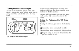 57 
Turning On the Exterior Lights 
To turn on the headlamps, parking lamps, side 
markers, license plate lamps and tail lamps, use the 
rotary control that is to the left of the steering 
wheel. 
The knob for the exterior lights 
To turn on the parking lamps, tail lamps, side 
markers, and license plate lamps, turn the knob 
clockwise to the first position. 
For more information about how the high beams 
work, see the high beam section later in this 
chapter. 
Setting the Autolamp On/Off Delay 
System 
By using the autolamp, you can set the headlamps 
to: 
q turn on the lamps automatically at night 
q turn off the lamps automatically during daylight 
q keep the lamps on for up to three minutes after 
you turn the key to OFF. 
 