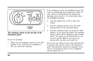 The autolamp switch on the left side of the 
instrument panel 
To use the autolamp: 
1. Make sure the headlamp control is in the OFF 
58 
position. If the control for the headlamps is 
ON, you cancel the autolamp. 
If the autolamp is active, the headlamp system will 
come on immediately after starting your vehicle. If 
your vehicle is running before you activate the 
autolamp, there may be a 15 second delay before 
the headlights illuminate. 
2. Turn the ignition key to ON or start your 
vehicle. 
3. Find the autolamp switch to the left of the 
steering wheel on the instrument panel. 
4. Push the autolamp switch up toward the MAX 
position. As you press this switch, the autolamp 
system’s status will be displayed in the message 
center. The system can be turned OFF or can 
be set to provide light for up to three (3) 
minutes after you turn your vehicle off. 
Do not put any articles on top of the photocell that 
is located in the top left corner of the instrument 
panel. This photocell controls the autolamp. If you 
cover it, the photocell reacts as if it is nighttime, 
and the lamps turn on. 
 