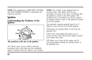 NOTE: The combination of FIRM RIDE CONTROL 
and LOW STEERING EFFORT is undesirable and 
cannot be selected. 
Ignition 
Understanding the Positions of the 
Ignition 
The positions of the key in the ignition 
ACC allows some of your vehicle’s electrical 
accessories such as the radio and the windshield 
wipers to operate while the engine is not running. 
62 
NOTE: Your vehicle is also equipped with an 
accessory timer. This allows some of your 
accessories to remain on for up to 10 minutes after 
the ignition is turned to the OFF position. The 
accessory timer is cancelled if any door is opened, 
the dimmer switch is used, or the ignition is turned 
to the ON position. 
The automatic transaxle gearshift must be in P 
(Park) to move the key to the LOCK position. 
LOCK locks the steering wheel. It also locks the 
gearshift lever. 
LOCK is the only position that allows you to 
remove the key. The LOCK feature helps to protect 
your vehicle from theft. 
OFF allows you to shut off the engine and all 
accessories without locking the steering wheel, or 
the gearshift lever. 
 